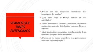 VEAMOSQUE
TANTO
ENTENDIMOS
 ¿Cuáles son las actividades económicas más
importantes del hombre?
 ¿Qué papel juega el trabajo humano en esas
actividades?
 Defina brevemente: Economía, producción, factores de
producción, comercio, distribución, consumo, bienes y
servicios.
 ¿Qué implicaciones económicas tiene la creación de un
excedente por parte de las sociedades?
 ¿Cuáles son los bienes perecederos y no perecederos y
mencione algunos ejemplos??
 