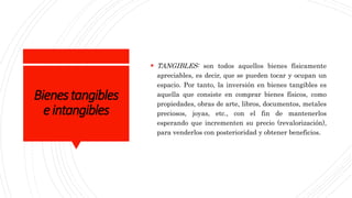 Bienestangibles
eintangibles
 TANGIBLES: son todos aquellos bienes físicamente
apreciables, es decir, que se pueden tocar y ocupan un
espacio. Por tanto, la inversión en bienes tangibles es
aquella que consiste en comprar bienes físicos, como
propiedades, obras de arte, libros, documentos, metales
preciosos, joyas, etc., con el fin de mantenerlos
esperando que incrementen su precio (revalorización),
para venderlos con posterioridad y obtener beneficios.
 