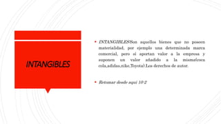 INTANGIBLES
 INTANGIBLES:Son aquellos bienes que no poseen
materialidad, por ejemplo una determinada marca
comercial, pero sí aportan valor a la empresa y
suponen un valor añadido a la misma(coca
cola,adidas,nike,Toyota).Los derechos de autor.
 Retomar desde aqui 10-2
 