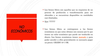 NO
ECONÓMICOS
 Los bienes libres son aquellos que no requieren de un
proceso de producción o transformación para ser
obtenidos y se encuentran disponibles en cantidades
casi ilimitadas.
 Ejm: ???????
 Los bienes libres se contraponen a los bienes
económicos en que estos últimos son escasos por lo que
tienen un valor económico que puede ser traducido en
dinero. Los bienes económicos tienen mercado y para
poder acceder a ellos generalmente es necesario pagar
un precio. GRADO 10-1 OK
 