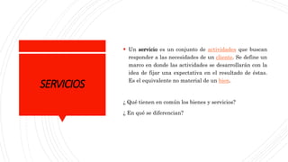 SERVICIOS
 Un servicio es un conjunto de actividades que buscan
responder a las necesidades de un cliente. Se define un
marco en donde las actividades se desarrollarán con la
idea de fijar una expectativa en el resultado de éstas.
Es el equivalente no material de un bien.
¿ Qué tienen en común los bienes y servicios?
¿ En qué se diferencian?
 