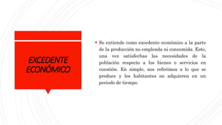 EXCEDENTE
ECONÓMICO
 Se entiende como excedente económico a la parte
de la producción no empleada ni consumida. Esto,
una vez satisfechas las necesidades de la
población respecto a los bienes o servicios en
cuestión. En simple, nos referimos a lo que se
produce y los habitantes no adquieren en un
periodo de tiempo.
 