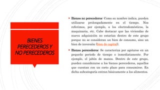 BIENES
PERECEDEROSY
NOPERECEDEROS
 Bienes no perecederos: Como su nombre indica, pueden
utilizarse prolongadamente en el tiempo. Nos
referimos, por ejemplo, a los electrodomésticos, la
maquinaria, etc. Cabe destacar que las viviendas de
nueva adquisición no estarían dentro de este grupo
porque no se consideran un bien de consumo, sino un
bien de inversión (bien de capital).
 Bienes perecederos: Se caracteriza por agotarse en un
pequeño periodo de tiempo o inmediatamente. Por
ejemplo, el jabón de manos. Dentro de este grupo,
pueden considerarse a los bienes perecederos, aquellos
que cuentan con un corto plazo para consumirse. En
dicha subcategoría entran básicamente a los alimentos.
 