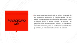 MACROECONO
MÍA
 Es la parte de la economía que se refiere al estudio de
las actividades económicas de grandes grupos. Por esta
razón analiza grandes actividades y operaciones como
el empleo global, la renta nacional, la moneda. El
propósito de la macroeconomía consiste en estudiar la
economía en su conjunto: la producción total de bienes
y servicios, la variación de los precios en general.
 