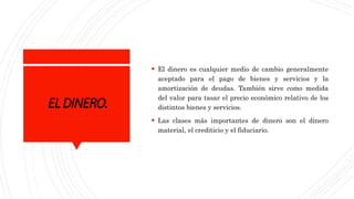 ELDINERO.
 El dinero es cualquier medio de cambio generalmente
aceptado para el pago de bienes y servicios y la
amortización de deudas. También sirve como medida
del valor para tasar el precio económico relativo de los
distintos bienes y servicios.
 Las clases más importantes de dinero son el dinero
material, el crediticio y el fiduciario.
 