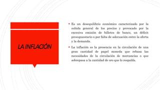 LAINFLACIÓN
 Es un desequilibrio económico caracterizado por la
subida general de los precios y provocado por la
excesiva emisión de billetes de banco, un déficit
presupuestario o por falta de adecuación entre la oferta
y la demanda.
 La inflación es la presencia en la circulación de una
gran cantidad de papel moneda que rebasa las
necesidades de la circulación de mercancías o que
sobrepasa a la cantidad de oro que lo respalda.
 
