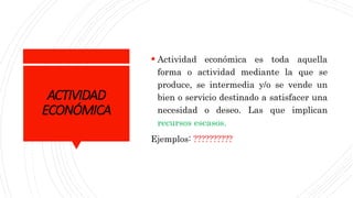 ACTIVIDAD
ECONÓMICA
 Actividad económica es toda aquella
forma o actividad mediante la que se
produce, se intermedia y/o se vende un
bien o servicio destinado a satisfacer una
necesidad o deseo. Las que implican
recursos escasos.
Ejemplos: ??????????
 