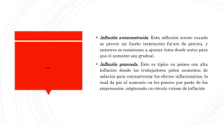 …
 Inflación autoconstruida. Esta inflación ocurre cuando
se prevee un fuerte incremento futuro de precios, y
entonces se comienzan a ajustar éstos desde antes para
que el aumento sea gradual.
 Inflación generada. Esto es típico en países con alta
inflación donde los trabajadores piden aumentos de
salarios para contrarrestar los efectos inflacionarios, lo
cual da pie al aumento en los precios por parte de los
empresarios, originando un círculo vicioso de inflación
 