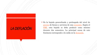 LADEFLACIÓN
 Es la bajada generalizada y prolongada del nivel de
precios de bienes y servicios de una economía. Según el
FMI, esta bajada se debe producir como mínimo
durante dos semestres. La principal causa de este
fenómeno corresponde a la caída en la demanda.
 