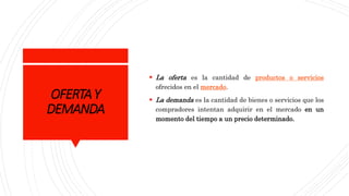 OFERTAY
DEMANDA
 La oferta es la cantidad de productos o servicios
ofrecidos en el mercado.
 La demanda es la cantidad de bienes o servicios que los
compradores intentan adquirir en el mercado en un
momento del tiempo a un precio determinado.
 