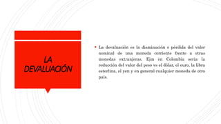 LA
DEVALUACIÓN
 La devaluación es la disminución o pérdida del valor
nominal de una moneda corriente frente a otras
monedas extranjeras. Ejm en Colombia seria la
reducción del valor del peso vs el dólar, el euro, la libra
esterlina, el yen y en general cualquier moneda de otro
país.
 
