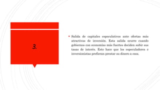 3.
 Salida de capitales especulativos ante ofertas más
atractivas de inversión. Esta salida ocurre cuando
gobiernos con economías más fuertes deciden subir sus
tasas de interés. Esto hace que los especuladores e
inversionistas prefieran prestar su dinero a esos.
 