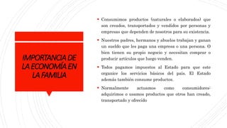 IMPORTANCIADE
LAECONOMÍAEN
LAFAMILIA
 Consumimos productos (naturales o elaborados) que
son creados, transportados y vendidos por personas y
empresas que dependen de nosotros para su existencia.
 Nuestros padres, hermanos y abuelos trabajan y ganan
un sueldo que les paga una empresa o una persona. O
bien tienen su propio negocio y necesitan comprar o
producir artículos que luego venden.
 Todos pagamos impuestos al Estado para que este
organice los servicios básicos del país. El Estado
además también consume productos.
 Normalmente actuamos como consumidores:
adquirimos o usamos productos que otros han creado,
transportado y ofrecido
 