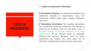 TIPOSDE
NECESIDADES
 1. Según su importancia o Naturaleza:
a) Necesidades Primarias: son aquellas necesidades cuya
satisfacción depende la supervivencia como son:
alimentarse, dormir, beber agua, respirar, abrigarse,
entre otras
b) Necesidades Secundarias: Son aquellas necesidades
cuya satisfacción aumentan el bienestar del individuo y
varían de una sociedad a otra o de una época a otra. El
bienestar humano no consiste solamente en la mera
supervivencia. El ser humano busca su desarrollo
integral como persona. Ejemplos: tener un coche,
comunicarse por celular, ocio como jugar, ver la
televisión, escuchar música, hacer turismo, entre otras.
 