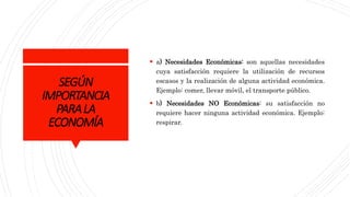 SEGÚN
IMPORTANCIA
PARALA
ECONOMÍA
 a) Necesidades Económicas: son aquellas necesidades
cuya satisfacción requiere la utilización de recursos
escasos y la realización de alguna actividad económica.
Ejemplo: comer, llevar móvil, el transporte público.
 b) Necesidades NO Económicas: su satisfacción no
requiere hacer ninguna actividad económica. Ejemplo:
respirar.
 