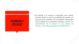 POBREZAY
ESCASEZ
 La pobreza y la escasez es entendida como aquella
situación donde no existe la posibilidad de acceder a lo
necesario para satisfacer las necesidades elementales
como resultado de su condición económica y social. Las
características de la pobreza no son siempre las
mismas, es por ello que pueden ser clasificadas en:
 