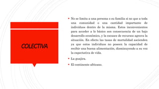COLECTIVA
 No se limita a una persona o su familia si no que a toda
una comunidad o una cantidad importante de
individuos dentro de la misma. Estos inconvenientes
para acceder a lo básico son consecuencia de un bajo
desarrollo económico, y la escasez de recursos agrava la
situación. En efecto las tasas de mortalidad ascienden
ya que estos individuos no poseen la capacidad de
recibir una buena alimentación, disminuyendo a su vez
la expectativa de vida.
 La guajira.
 El continente africano.
 