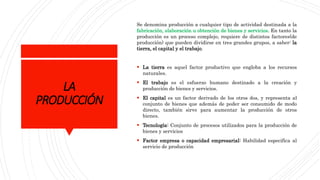 LA
PRODUCCIÓN
Se denomina producción a cualquier tipo de actividad destinada a la
fabricación, elaboración u obtención de bienes y servicios. En tanto la
producción es un proceso complejo, requiere de distintos factores(de
producción) que pueden dividirse en tres grandes grupos, a saber: la
tierra, el capital y el trabajo.
 La tierra es aquel factor productivo que engloba a los recursos
naturales.
 El trabajo es el esfuerzo humano destinado a la creación y
producción de bienes y servicios.
 El capital es un factor derivado de los otros dos, y representa al
conjunto de bienes que además de poder ser consumido de modo
directo, también sirve para aumentar la producción de otros
bienes.
 Tecnología: Conjunto de procesos utilizados para la producción de
bienes y servicios
 Factor empresa o capacidad empresarial: Habilidad especifica al
servicio de producción
 