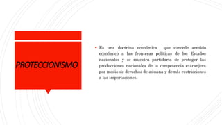 PROTECCIONISMO
 Es una doctrina económica que concede sentido
económico a las fronteras políticas de los Estados
nacionales y se muestra partidaria de proteger las
producciones nacionales de la competencia extranjera
por medio de derechos de aduana y demás restricciones
a las importaciones.
 