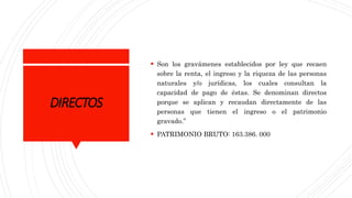 DIRECTOS
 Son los gravámenes establecidos por ley que recaen
sobre la renta, el ingreso y la riqueza de las personas
naturales y/o jurídicas, los cuales consultan la
capacidad de pago de éstas. Se denominan directos
porque se aplican y recaudan directamente de las
personas que tienen el ingreso o el patrimonio
gravado.”
 PATRIMONIO BRUTO: 163.386. 000
 