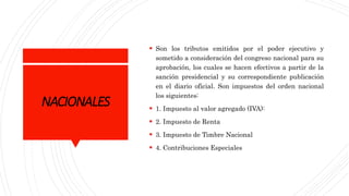 NACIONALES
 Son los tributos emitidos por el poder ejecutivo y
sometido a consideración del congreso nacional para su
aprobación, los cuales se hacen efectivos a partir de la
sanción presidencial y su correspondiente publicación
en el diario oficial. Son impuestos del orden nacional
los siguientes:
 1. Impuesto al valor agregado (IVA):
 2. Impuesto de Renta
 3. Impuesto de Timbre Nacional
 4. Contribuciones Especiales
 