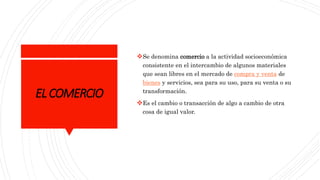 ELCOMERCIO
Se denomina comercio a la actividad socioeconómica
consistente en el intercambio de algunos materiales
que sean libres en el mercado de compra y venta de
bienes y servicios, sea para su uso, para su venta o su
transformación.
Es el cambio o transacción de algo a cambio de otra
cosa de igual valor.
 