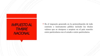 IMPUESTOAL
TIMBRE
NACIONAL
 Es el impuesto generado en la protocolización de todo
contrato o instrumento público incluido los títulos
valores que se otorguen o acepten en el país suscrito
entre particulares con el estado o entre particulares.
 