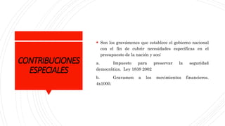 CONTRIBUCIONES
ESPECIALES
 Son los gravámenes que establece el gobierno nacional
con el fin de cubrir necesidades específicas en el
presupuesto de la nación y son:
a. Impuesto para preservar la seguridad
democrática. Ley 1838 2002
b. Gravamen a los movimientos financieros.
4x1000.
 