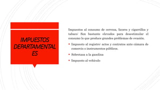 IMPUESTOS
DEPARTAMENTAL
ES
Impuestos al consumo de cerveza, licores y cigarrillos y
tabaco: Son bastante elevados para desestimular el
consumo lo que produce grandes problemas de evasión.
 Impuesto al registro: actos y contratos ante cámara de
comercio o instrumentos públicos.
 Sobretasa a la gasolina
 Impuesto al vehículo
 
