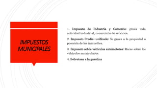 IMPUESTOS
MUNICIPALES
1. Impuesto de Industria y Comercio: grava toda
actividad industrial, comercial o de servicios.
2. Impuesto Predial unificado: Se grava a la propiedad o
posesión de los inmuebles.
3. Impuesto sobre vehículos automotores: Recae sobre los
vehículos matriculados.
4. Sobretasa a la gasolina
 