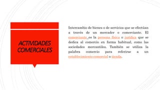ACTIVIDADES
COMERCIALES
Intercambio de bienes o de servicios que se efectúan
a través de un mercader o comerciante. El
comerciante es la persona física o jurídica que se
dedica al comercio en forma habitual, como las
sociedades mercantiles. También se utiliza la
palabra comercio para referirse a un
establecimiento comercial o tienda.
 
