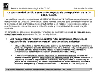 Federación Minerometalúrgica de CC.OO.  Secretaria Estudios. Las modificaciones incorporadas por el MITYC (C.Ministros 24.2.06) para cumplimiento por transposición de Directiva 2003/54/CE, sobre normas comunes para el mercado interior de la electricidad, son significativamente insuficientes y sin recoger los aspectos sociales, y económicos más relevantes para la cohesión social y competitividad de nuestro tejido industrial.  En concreto los conceptos, principios, y medidas de la directiva que  no se recogen en el anteproyecto de ley  en cuestión, son los siguientes: NO regulación de “servicio público” del suministro eléctrico, ni regulación de “servicio universal” de suministro eléctrico.  “ Así, se abandona la noción de servicio público, tradicional en nuestro ordenamiento pese a su progresiva perdida de trascendencia en la práctica (¿?), sustituyendola por la expresa garantía del suministro a todos los consumidores demandantes del servicio dentro del territorio nacional”. (Preámbulo de LSE. 54/07) “… los Estados  miembros podrán imponer a las empresas eléctricas , en arás del interés económico general,  obligaciones de servicio público  que podrán referirse a la seguridad, incluida la seguridad del suministro, a la regularidad, a la calidad y al precio de los suministros, así como a la protección del medio ambiente, incluida la eficiencia energética y la protección del clima….”  Artículo 3.2. Dª.2003/54/CE   La oportunidad perdida en el anteproyecto de transposición de la Dª 2003/54/CE. UCM. Cursos de Verano. “Opciones energéticas para un futuro sostenible”. 12.7.2006 