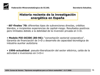 Federación Minerometalúrgica de CC.OO.  Secretaria Estudios. UCM. Cursos de Verano. “Opciones energéticas para un futuro sostenible”. 12.7.2006 H istoria reciente de  la investigación  energética en Es pañ a   60’-finales  ’70 :   diferentes tipos de subvenciones directas, créditos blandos, e incipientes experiencias de capital-riesgo.  R esultados positivos pero limitados  debido a la debilidad de la inversión privada en I+D.  Modelo PIE-OCIDE (80-96):  “concertación sectorial corporativa” . G arantía de financiación de I+D y desarrollo de capacidad tecnológica  de  industria auxiliar autóctona  1996-actualidad : pseudo-liberalización del sector eléctrico, caída de la actividad e inversiones en I+D+i 