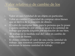 .Valor relativo o de cambio de los
bienes:
I. Valor en uso: Utilidad de un objeto en particular.
II. Valor en cambio: Capacidad de comprar otros bienes
que se deriva de la posesión de dinero.
III. El valor de cualquier bien, para la persona que lo posee
y quiera cambiarlo por otros, es igual a la cantidad de
trabajo que pueda adquirir por mediación de ese bien.
IV. El trabajo es la medida real del valor en cambio de
toda clase de bienes.
V. El dinero contiene el valor de una cierta cantidad de
trabajo, que nosotros cambiamos por las cosas que
encierran la misma cantidad de trabajo.
 