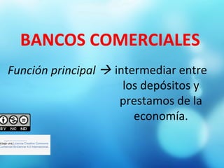 BANCOS COMERCIALES
Función principal  intermediar entre
los depósitos y
prestamos de la
economía.
                          
á bajo una Licencia Creative Commons
Comercial-SinDerivar 4.0 Internacional.
 