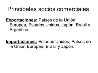 Principales socios comerciales  Exportaciones:  Países de la Unión Europea, Estados Unidos, Japón, Brasil y Argentina. Importaciones:  Estados Unidos, Países de la Unión Europea, Brasil y Japón. 