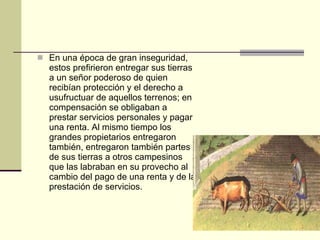 En una época de gran inseguridad, estos prefirieron entregar sus tierras a un señor poderoso de quien recibían protección y el derecho a usufructuar de aquellos terrenos; en compensación se obligaban a prestar servicios personales y pagar una renta. Al mismo tiempo los grandes propietarios entregaron también, entregaron también partes de sus tierras a otros campesinos que las labraban en su provecho al cambio del pago de una renta y de la prestación de servicios. 