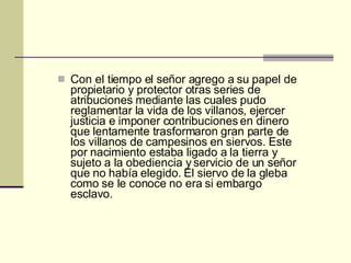 Con el tiempo el señor agrego a su papel de propietario y protector otras series de atribuciones mediante las cuales pudo reglamentar la vida de los villanos, ejercer justicia e imponer contribuciones en dinero que lentamente trasformaron gran parte de los villanos de campesinos en siervos. Este por nacimiento estaba ligado a la tierra y sujeto a la obediencia y servicio de un señor que no había elegido. El siervo de la gleba como se le conoce no era si embargo esclavo. 