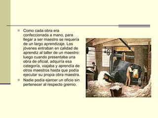 Como cada obra era confeccionada a mano, para llegar a ser maestro se requería de un largo aprendizaje. Los jóvenes entraban en calidad de aprendiz al taller de un maestro: luego cuando presentaba una obra de oficial, adquiría esa categoría, viajaba y aprendía de otros maestros hasta que podía ejecutar su propia obra maestra. Nadie podía ejercer un oficio sin pertenecer al respecto gremio. 