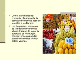 Con el incremento del comercio y la artesanía, la actividad económica paso de las villas a los Burgos. Los burgueses, herederos de la tradición económica villana, trataron de lograr la autarquía de los Burgos, constituyendo una unidad económica con las villas y aldeas vecinas. 