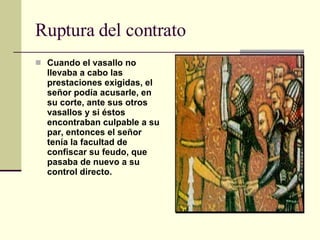 Ruptura del contrato Cuando el vasallo no llevaba a cabo las prestaciones exigidas, el señor podía acusarle, en su corte, ante sus otros vasallos y si éstos encontraban culpable a su par, entonces el señor tenía la facultad de confiscar su feudo, que pasaba de nuevo a su control directo.   
