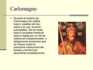 Carlomagno Durante el Imperio de Carlomagno los nobles fueron vasallos del rey; estos a su vez, tuvieron subvasallos. De tal modo toda la sociedad medieval estuvo regida por un red de relaciones interpersonales  y obligaciones reciprocas que se impuso sobre la estructura institucional del Estado y terminó por absorberla completamente. 