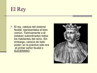 El Rey El rey, cabeza del sistema feudal, representaba el bien común. Teóricamente a él estaban subordinados todos los habitantes del reino. Sin embargo, carecía de todo poder; en la práctica sólo era  el primer señor feudal o  SUCERANO .  