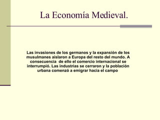 La Economía Medieval. Las invasiones de los germanos y la expansión de los musulmanes aislaron a Europa del resto del mundo. A consecuencia  de ello el comercio internacional se interrumpió. Las industrias se cerraron y la población urbana comenzó a emigrar hacia el campo   