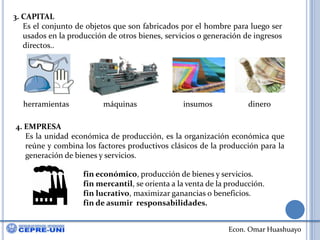 3. CAPITALEs el conjunto de objetos que son fabricados por el hombre para luego ser usados en la producción de otros bienes, servicios o generación de ingresos directos..herramientasmáquinasinsumosdinero4. EMPRESAEs la unidad económica de producción, es la organización económica que reúne y combina los factores productivos clásicos de la producción para la generación de bienes y servicios.fin económico, producción de bienes y servicios.fin mercantil, se orienta a la venta de la producción.fin lucrativo, maximizar ganancias o beneficios.fin de asumir  responsabilidades.