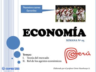 Nuestro curso favorito ECONOMÍA SEMANA Nº 05 Temas: Teoría del mercado Rol de los agentes económicos Elaborado por el profesor Omar Huashuayo A. 