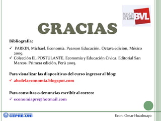GRACIAS
Bibliografía:
 PARKIN, Michael. Economía. Pearson Educación. Octava edición, México
  2009.
 Colección EL POSTULANTE. Economía y Educación Cívica. Editorial San
  Marcos. Primera edición, Perú 2005.

Para visualizar las diapositivas del curso ingresar al blog:
 abcdelaeconomía.blogspot.com


Para consultas o denuncias escribir al correo:
 economiapre@hotmail.com



                                                           Econ. Omar Huashuayo
 