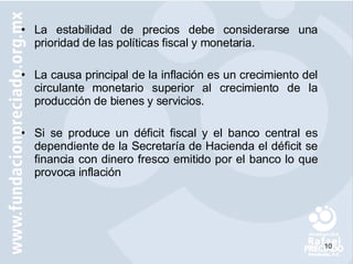 La estabilidad de precios debe considerarse una prioridad de las políticas fiscal y monetaria. La causa principal de la inflación es un crecimiento del circulante monetario superior al crecimiento de la producción de bienes y servicios. Si se produce un déficit fiscal y el banco central es dependiente de la Secretaría de Hacienda el déficit se financia con dinero fresco emitido por el banco lo que provoca inflación 