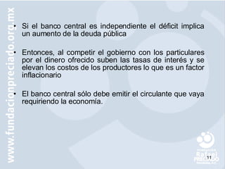 Si el banco central es independiente el déficit implica un aumento de la deuda pública Entonces, al competir el gobierno con los particulares por el dinero ofrecido suben las tasas de interés y se elevan los costos de los productores lo que es un factor inflacionario El banco central sólo debe emitir el circulante que vaya requiriendo la economía. 