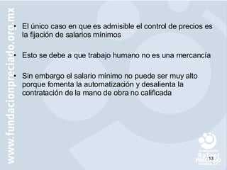 El único caso en que es admisible el control de precios es la fijación de salarios mínimos Esto se debe a que trabajo humano no es una mercancía  Sin embargo el salario mínimo no puede ser muy alto porque fomenta la automatización y desalienta la contratación de la mano de obra no calificada 